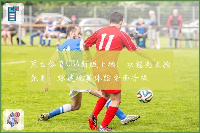 黑白体育CBA新版上线：功能亮点抢先看，球迷观赛体验全面升级