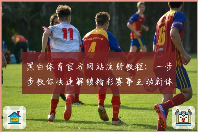 黑白体育官方网站注册教程：一步步教你快速解锁精彩赛事互动新体验