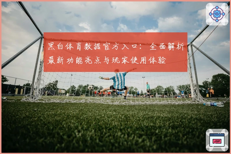 黑白体育数据官方入口：全面解析最新功能亮点与玩家使用体验