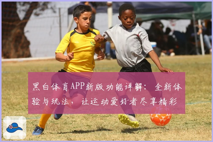 黑白体育APP新版功能详解：全新体验与玩法，让运动爱好者尽享精彩