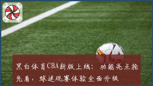 黑白体育CBA新版上线：功能亮点抢先看，球迷观赛体验全面升级
