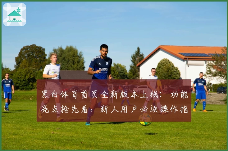 黑白体育首页全新版本上线：功能亮点抢先看，新人用户必读操作指南
