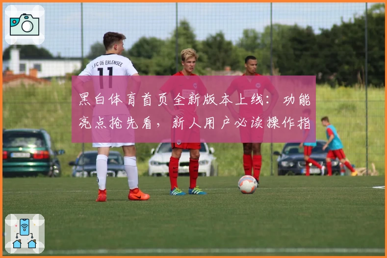 黑白体育首页全新版本上线：功能亮点抢先看，新人用户必读操作指南