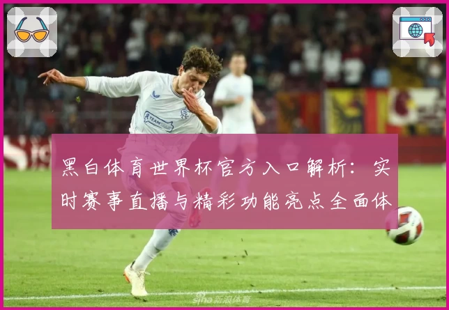 黑白体育世界杯官方入口解析：实时赛事直播与精彩功能亮点全面体验