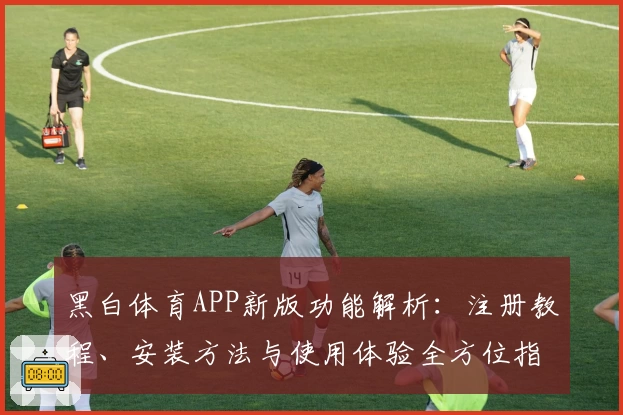 黑白体育APP新版功能解析：注册教程、安装方法与使用体验全方位指南