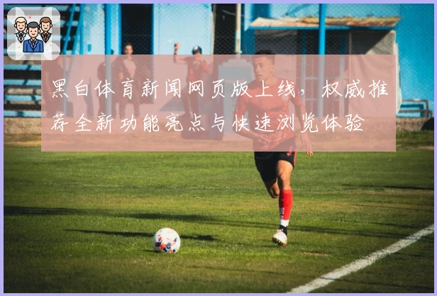 黑白体育新闻网页版上线，权威推荐全新功能亮点与快速浏览体验