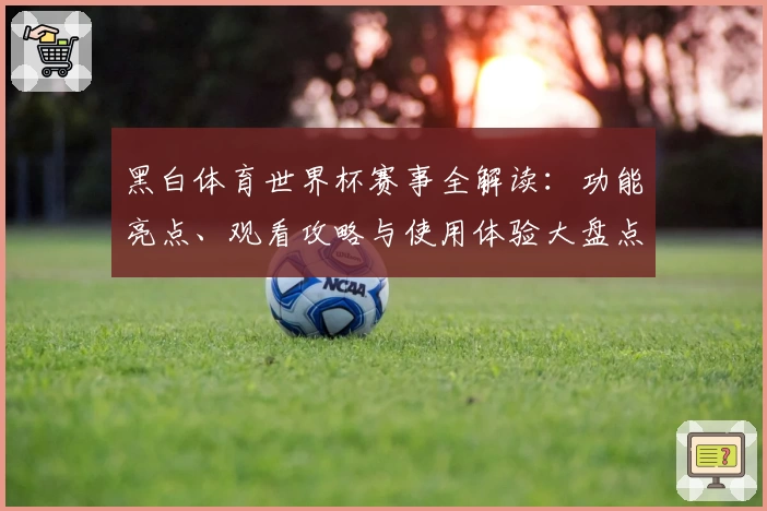 黑白体育世界杯赛事全解读:功能亮点、观看攻略与使用体验大盘点