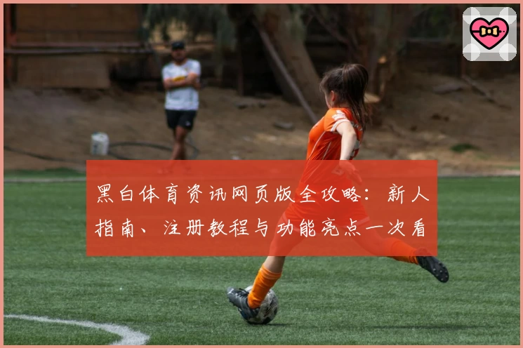 黑白体育资讯网页版全攻略:新人指南、注册教程与功能亮点一次看懂
