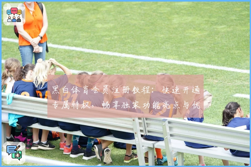黑白体育会员注册教程：快速开通专属特权，畅享独家功能亮点与优质体验