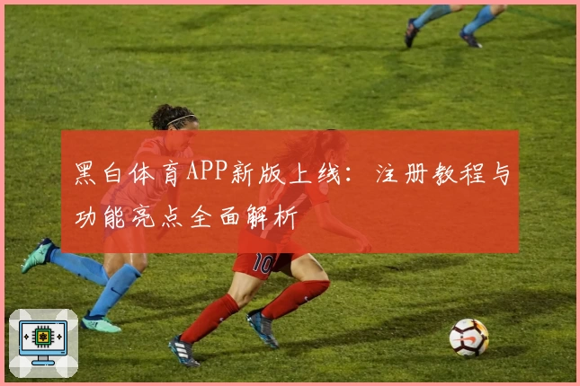 黑白体育APP新版上线：注册教程与功能亮点全面解析