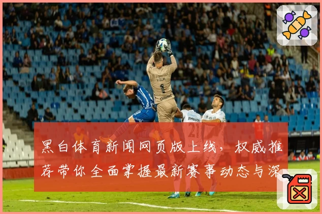 黑白体育新闻网页版上线，权威推荐带你全面掌握最新赛事动态与深度分析